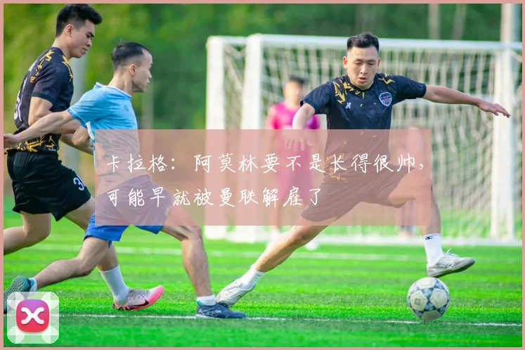 卡拉格：阿莫林要不是长得很帅，可能早就被曼联解雇了